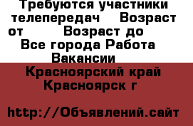 Требуются участники телепередач. › Возраст от ­ 18 › Возраст до ­ 60 - Все города Работа » Вакансии   . Красноярский край,Красноярск г.